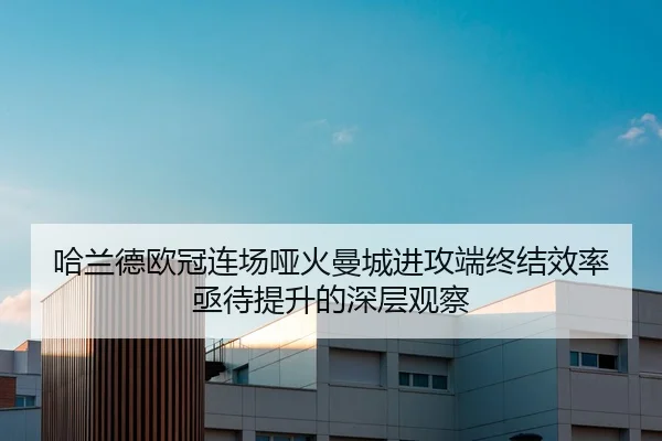 哈兰德欧冠连场哑火曼城进攻端终结效率亟待提升的深层观察