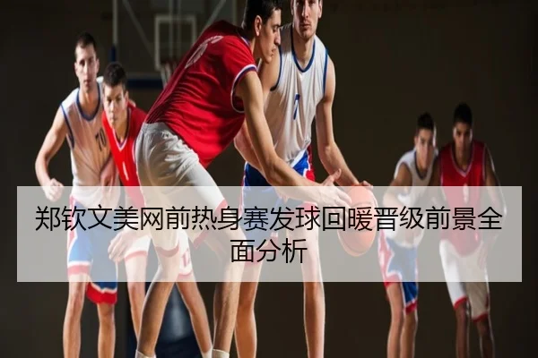 郑钦文美网前热身赛发球回暖晋级前景全面分析