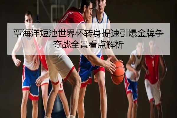 覃海洋短池世界杯转身提速引爆金牌争夺战全景看点解析