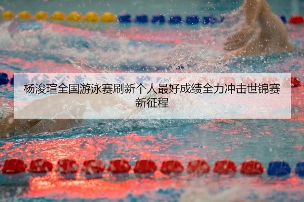 杨浚瑄全国游泳赛刷新个人最好成绩全力冲击世锦赛新征程